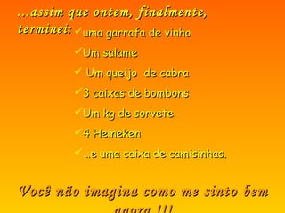 ...assim que ontem, finalmente, terminei: uma garrafa de vinho Um salame  Um queijo  de cabra 3 caixas de bombons Um kg de sorvete 4 Heineken … e uma caixa de camisinhas. Você não imagina como me sinto bem agora !!! 