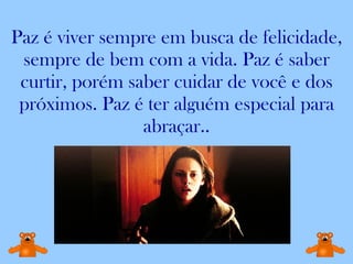 Paz é viver sempre em busca de felicidade, sempre de bem com a vida. Paz é saber curtir, porém saber cuidar de você e dos próximos. Paz é ter alguém especial para abraçar.. 