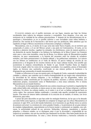 V
CONQUISTA Y COLONIA
CUALQUIER contacto con el pueblo mexicano, así sea fugaz, muestra que bajo las formas
occidentales laten todavía las antiguas creencias y costumbres. Esos despojos, vivos aún, son
testimonio de la vitalidad de las culturas precortesianas. Y después de los descubrimientos de ar-
queólogos e historiadores ya no es posible referirse a esas sociedades como tribus bárbaras o
primitivas. Por encima de la fascinación o del horror que nos produzcan, debe admitirse que los
españoles al llegar a México encontraron civilizaciones complejas y refinadas.
Mesoamérica, esto es, el núcleo de lo que sería más tarde Nueva España, era un territorio que
comprendía el centro y el sur del México actual y una parte de Centroamérica. Al norte, en los
desiertos y planicies incultas, vagaban los nómadas, los chichimecas, como de manera genérica y
sin distinción de nación llamaban a los bárbaros los habitantes de la Mesa Central. Las fronteras
entre unos y otros eran inestables, como las de Roma. Los últimos siglos de Mesoamérica pueden
reducirse, un poco sumariamente, a la historia del encuentro entre las oleadas de cazadores
norteños, casi todos pertenecientes a la familia náhuatl, y las poblaciones sedentarias. Los aztecas
son los últimos en establecerse en el Valle de México. El previo trabajo de erosión de sus
predecesores y el desgaste de los resortes íntimos de las viejas culturas locales, hizo posible que
acometieran la empresa extraordinaria de fundar lo que Arnold Toynbee llama un Imperio
Universal, erigido sobre los restos de las antiguas sociedades. Los españoles, piensa el historiador
inglés, no hicieron sino sustituirlos, resolviendo en una síntesis política la tendencia a la
disgregación que amenazaba al mundo mesoamericano.
Cuando se reflexiona en lo que era nuestro país a la llegada de Cortés, sorprende la pluralidad de
ciudades y culturas, que contrasta con la relativa homogeneidad de sus rasgos más característicos.
La diversidad de los núcleos indígenas, y las rivalidades que los desgarraban, indica que
Mesoamérica estaba constituida por un conjunto de pueblos, naciones y culturas autónomas, con
tradiciones propias, exactamente como el Mediterráneo y otras áreas culturales. Por sí misma
Mesoamérica era un mundo histórico.
Por otra parte, la homogeneidad cultural de esos centros muestra que la primitiva singularidad de
cada cultura había sido sustituida, en época acaso no muy remota, por formas religiosas y políticas
uniformes. En efecto, las culturas madres, en el centro y en el sur, se habían extinguido hacía ya
varios siglos. Sus sucesores habían combinado y recreado toda aquella variedad de expresiones
locales. Esta tarea de síntesis había culminado en la erección de un modelo, el mismo, con leves
diferencias, para todos.
A pesar del justo descrédito en que han caído las analogías históricas, de las que se ha abusado
con tanto brillo como ligereza, es imposible no comparar la imagen que nos ofrece Mesoamérica al
comenzar el siglo XVI, con la del mundo helenístico en el momento en que Roma inicia su carrera
de potencia universal. La existencia de varios grandes Estados, y la persistencia de un gran número
de ciudades independientes, especialmente en la Grecia insular y continental, no impiden, sino sub-
rayan, la uniformidad cultural de ese universo. Seléucidas, tolomeos, macedonios y muchos
pequeños y efímeros estados, no se distinguen entre sí por la diversidad y originalidad de sus
respectivas sociedades, sino por las rencillas que fatalmente los dividen. Otro tanto puede decirse de
las sociedades mesoamericanas. En unas y otras diversas tradiciones y herencias culturales se
37
 