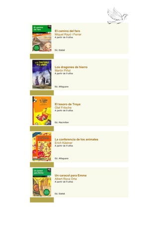 El camino del faro
Miquel Rayó i Ferrer
A partir de 9 años




Ed. Edebé




Los dragones de hierro
Martín Piñol
A partir de 9 años




Ed. Alfaguara




El tesoro de Troya
Olaf Fritsche
A partir de 9 años




Ed. Macmillan




La conferencia de los animales
Erich Kästner
A partir de 9 años




Ed. Alfaguara




Un caracol para Emma
Albert Roca Orta
A partir de 9 años




Ed. Edebé
 