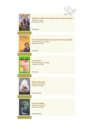 Regreso a Narnia: El rescate del príncipe Caspian
Clive S. Lewis
A partir de 12 años




Ed. Destino




El vuelo de la Razón (Goya, pintor de la Libertad)
Vicente Muñoz Puelles
A partir de 12 años




Ed. Anaya




La perrona
Vicente Muñoz Puelles
A partir de 12 años




Ed. Anaya




Aquel viejo país
Mordicai Gerstein
A partir de 12 años




Ed. Ediciones B




La gran batalla
Anthony Horowitz
A partir de 12 años




Ed. Salamandra
 