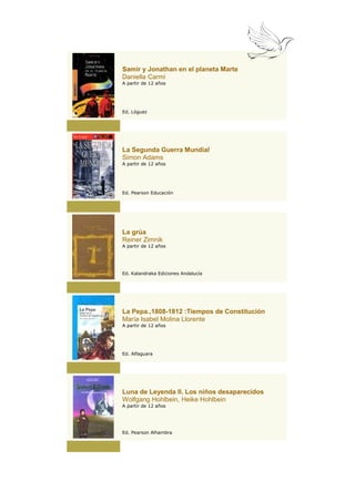 Samir y Jonathan en el planeta Marte
Daniella Carmi
A partir de 12 años




Ed. Lóguez




La Segunda Guerra Mundial
Simon Adams
A partir de 12 años




Ed. Pearson Educación




La grúa
Reiner Zimnik
A partir de 12 años




Ed. Kalandraka Ediciones Andalucía




La Pepa.,1808-1812 :Tiempos de Constitución
María Isabel Molina Llorente
A partir de 12 años




Ed. Alfaguara




Luna de Leyenda II. Los niños desaparecidos
Wolfgang Hohlbein, Heike Hohlbein
A partir de 12 años




Ed. Pearson Alhambra
 