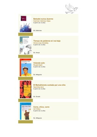 Betsabé nunca duerme
Carmen Gómez Ojea
A partir de 12 años




Ed. Edelvives




Tiempo de palabras en voz baja
Anne-Lise Grobéty
A partir de 12 años




Ed. Anaya




Volando solo
Roald Dahl
A partir de 12 años




Ed. Alfaguara




El Mahabhárata contado por una niña
Samhita Arni
A partir de 12 años




Ed. Siruela




Corre, chico, corre
Uri Orlev
A partir de 12 años




Ed. Alfaguara
 