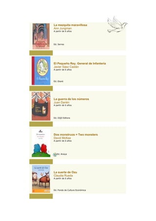 La mezquita maravillosa
Ann Jungman
A partir de 6 años




Ed. Serres




El Pequeño Rey. General de Infantería
Javier Sáez Castán
A partir de 6 años




Ed. Ekaré




La guerra de los números
Juan Darién
A partir de 6 años




Ed. OQO Editora




Dos monstruos = Two monsters
David McKee
A partir de 6 años




   Ed. Anaya




La suerte de Ozu
Claudia Rueda
A partir de 6 años




Ed. Fondo de Cultura Económica
 