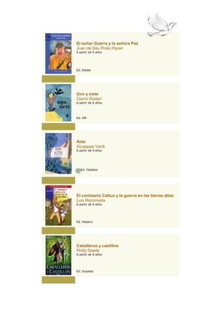 El señor Guerra y la señora Paz
Joan de Déu Prats Pijoan
A partir de 6 años




Ed. Edebé




Uno y siete
Gianni Rodari
A partir de 6 años




Ed. SM




Aida
Giuseppe Verdi
A partir de 9 años




   Ed. Hipòtesi




El comisario Cattus y la guerra en las tierras altas
Luis Ramoneda
A partir de 9 años




Ed. Palabra




Caballeros y castillos
Philip Steele
A partir de 9 años




Ed. Susaeta
 