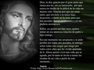 Dios, te doy gracias por el gran amor que
tienes por mi, sin yo merecerlo, por que
nunca en medio de lo difícil de la vida me
dejaste solo. Gracias por que me amas
tanto, que enviaste a tu único hijo,
Jesucristo, a morir en la cruz, para que
mis pecados fueran perdonados y yo me
pudiera acercar a ti.
Señor, yo quiero ser hijo tuyo, quiero
entrar en esa amorosa relación de padre e
hijo contigo.
En este momento me arrepiento y te pido
perdón por todos mis pecados, te entrego
señor todas mis cargas que traigo por
todos estos años que he vivido apartado
de ti. Ahora quiero vivir una vida que te
agrade, por lo tanto te invito a tomar las
riendas de mi vida a partir de este
momento.
Amen
Visita: http://www.RenuevoDePlenitud.com
 