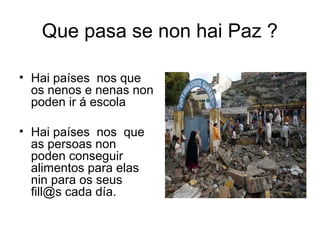 Que pasa se non hai Paz ?
• Hai países nos que
os nenos e nenas non
poden ir á escola
• Hai países nos que
as persoas non
poden conseguir
alimentos para elas
nin para os seus
fill@s cada día.
 