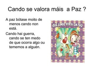 Cando se valora máis a Paz ?
A paz bótase moito de
menos cando non
está.
Cando hai guerra,
cando se ten medo
de que ocorra algo ou
tememos a alguén.
 