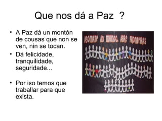 Que nos dá a Paz ?
• A Paz dá un montón
de cousas que non se
ven, nin se tocan.
• Dá felicidade,
tranquilidade,
seguridade...
• Por iso temos que
traballar para que
exista.
 
