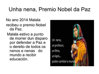 Unha nena, Premio Nobel da Paz
No ano 2014 Malala
recibeu o premio Nobel
da Paz.
Malala estivo a punto
de morrer dun disparo
por defender a Paz e
o dereito de todos os
nenos e nenas do
mundo a recibir
educación.
 