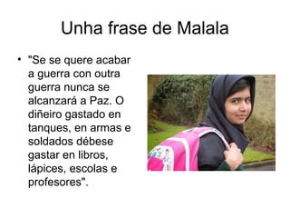 Unha frase de Malala
• "Se se quere acabar
a guerra con outra
guerra nunca se
alcanzará a Paz. O
diñeiro gastado en
tanques, en armas e
soldados débese
gastar en libros,
lápices, escolas e
profesores".
 