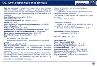 PAZ-320412 especificaciones técnicas
Tipo de carrocería – simple, tipo vagón, de un piso, cerrado,
totalmente metálico, soldado, portante. El puesto de trabajo del
conductor está separado del compartimiento de pasajeros por una
pared de separación. Dos puertas de servicio en el lado derecho de la
carrocería.
Vida útil de la carrocería, años – 8 años
Fórmula de ruedas – 4х2
Longitud/anchura/altura, mm – 8560/2410/3100
Batalla, mm – 4760
Altura del techo en el compartimiento de pasajeros, mm – 2050
Número de puertas, – 2
Radio de viraje mínimo, m – 11,0
Número total de pasajeros/ incluso pasajeros sentados – 50/29;
Masa en orden de marcha/ masa completa, kg. – 6360/9920
Carga sobre el eje delantero/trasero, kg. – 3750/6170
Capacidad del tanque de combustible, l. – 140
Ejes, .
Eje delantero - con barra rígida
Puente motriz- enterizo, motriz; la transmisión principal- simple,
hipoidal.
Coeficiente de reducción – 5.29
Tipo de suspensión: delantera – dependiente sobre los resortes
longitudinales
semielípticos,
con
amortiguadores
hidráulicos
telescópicos de doble acción y el estabilizador de la estabilidad
transversal.
trasera – dependiente sobre los resortes longitudinales semielípticos,
con amortiguadores hidráulicos telescópicos de doble acción, con dos
resortes neumáticos, dos reguladores del nivel del piso y
el
estabilizador de la estabilidad transversal.

Volante de dirección – con servomotor hidráulico
Sistema de frenos:
De trabajo – de dos circuitos, mecanismos de freno
de tambor con ajuste automático.
De reserva – cada circuito del sistema de frenos
principal.
Auxiliar – freno de motor.
Ventilación – combinada
Natural – a través de las escotillas del techo y
ventanillas de ventanas laterales.
Forzada – Aire acondicionado KONVEKTA KL 46
Neumáticos – Radiales, sin cámaras,
dimensiones 245/70R19,5
Velocidad máxima, km. – 90.
GRUPO MOTOR
Motor – Cummins ISB 185B
Número y ubicación de cilindros – 4, en fila
Normas de seguridad ecológica – Euro-3
Cilindrada de trabajo, l – 4.5
Potencia de motor, kW (CV) – 136 (185) a 2500
Momento de torsión max., Nm – 550 a 1700 min-1
Ubicación – frontal, longitudinal
Caja de cambios – ALLISON 2100, hidromecánica,
6 escalones.

 