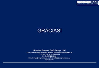 GRACIAS!

Russian Buses– GAZ Group, LLC
121170, Federación de Rusia, Moscú, Kutuzovskiy prospekt, 36
Т: +7 495 720 50 63, 720 50 29
F: +7 495 720 50 06
E-mail: rap@ruspromauto.ru; AndreySZ@ruspromauto.ru
www.bus.ru

 