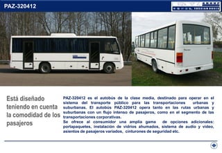 PAZ-320412

Está diseñado
teniendo en cuenta
la comodidad de los
pasajeros

PAZ-320412 es el autobús de la clase media, destinado para operar en el
sistema del transporte público para las transportaciones
urbanas y
suburbanas. El autobús PAZ-320412 opera tanto en las rutas urbanas y
suburbanas con un flujo intenso de pasajeros, como en el segmento de las
transportaciones corporativas.
Se ofrece al consumidor una amplia gama
de opciones adicionales:
portapaquetes, instalación de vidrios ahumados, sistema de audio y video,
asientos de pasajeros variados, cinturones de seguridad etc.

 