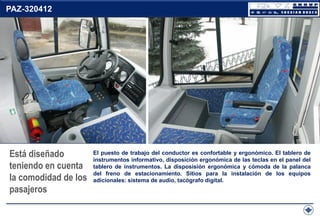 PAZ-320412

Está diseñado
teniendo en cuenta
la comodidad de los
pasajeros

El puesto de trabajo del conductor es confortable y ergonómico. El tablero de
instrumentos informativo, disposición ergonómica de las teclas en el panel del
tablero de instrumentos. La disposisión ergonómica y cómoda de la palanca
del freno de estacionamiento. Sitios para la instalación de los equipos
adicionales: sistema de audio, tacógrafo digital.

 