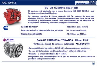 PAZ-320412
MOTOR CUMMINS 4ISBe 185B
El autobús está equipado con el motor Cummins ISB 185B EURO-3,
funciona con el combustible diesel

que

De volumen operativo 4.5 litros, potencia 185 CV., normas de seguridad
ecológica EURO-3. Los motores Cummins actualmente son unos de los más
difundidos y ampliamente usados como componentes de los vehículos de
transporte de pasajeros y medios de transporte comerciales.

La vida del motor

- 700 mil km, como mínimo

Intervalo entre los mantenimientos técnicos

- 12 mil km de recorrido

Gasto de combustible

- 18-20 litros por 100 km.

CAJA DE CAMBIOS AUTOMÁTICA Allison 2100
Ventajas de la caja de cambios automática ALLISON 2100
•Es compatible con los motores EURO 3/4/5 y las generaciones siguientes.
• La vida útil de la caja de cámbios automática: 1 millon de kilómetros.
• Garantía – 3 años sin limitación del recorrido.
• Diagnóstico del funcionamiento de la caja de cambios se realiza desde el
puesto de trabajo del conductor.

 