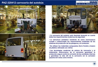 PAZ-320412 carrocería del autobús

• La carrocería del autobús está diseñada teniendo en cuenta
todos los requerimientos modernos de seguridad.
• La estructura portadora resistente de acero (monocasco)
cumple o sobrecumple los requerimientos existentes de los
sistemas de protección de los pasajeros y el conductor.

• Se utilizan los materiales compuestos (forro frontal y trasero
de plástico reforzado con vidrio)
• Las tecnologías modernas de pintura de carrocería y el
tratamiento anticorrosivo de la carrocería garantizan la
protección segura contra la corrosión de las cavidades internas
y garantizan la vida útil de la carrocería sin la corrosión
pasante de 8 años como mínimo.

 