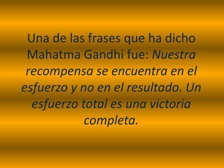 Una de las frases que ha dicho
 Mahatma Gandhi fue: Nuestra
 recompensa se encuentra en el
esfuerzo y no en el resultado. Un
  esfuerzo total es una victoria
            completa.
 