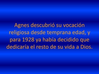 Agnes descubrió su vocación
 religiosa desde temprana edad, y
 para 1928 ya había decidido que
dedicaría el resto de su vida a Dios.
 