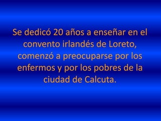 Se dedicó 20 años a enseñar en el
   convento irlandés de Loreto,
 comenzó a preocuparse por los
 enfermos y por los pobres de la
       ciudad de Calcuta.
 