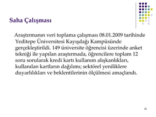 Saha Çalışması Araştırmanın veri toplama çalışması 08.01.2009 tarihinde Yeditepe Üniversitesi Kayışdağı Kampüsünde gerçekleştirildi. 149 üniversite öğrencisi üzerinde anket tekniği ile yapılan araştırmada, öğrencilere toplam 12 soru sorularak kredi kartı kullanım alışkanlıkları, kullanılan kartların dağılımı; sektörel yeniliklere duyarlılıkları ve beklentilerinin ölçülmesi amaçlandı. 