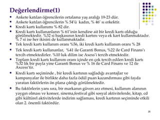 ٱğԻ徱(1)   Ankete katılan öğrencilerin ortalama yaş aralığı 19-23 dür. Ankete katılan öğrencilerin % 54’ü  kadın, % 46’ sı erkektir.  Kredi kartı kullanımı % 82 dir.  Kredi kartı kullananların % 61’inin kendine ait bir kredi kartı olduğu görülmektedir. %32 si başkasının kredi kartını veya ek kart kullanmaktadır. % 7 si ise her ikisini de kullanmaktadır. Tek kredi kartı kullanım oranı %56, iki kredi kartı kullanım oranı % 28 Tek  k redi  k artı  k ullananlar ,   %41 ile Garanti Bonus, %22 ile Card Finans ’ı tercih etmektedirler. %10 luk dilim ise Axess’i tercih etmektedir. Toplam kredi kartı kullanım oranı içinde en çok tercih edilen kredi kartı %32 lik bir payla yine Garanti Bonus ve % 16 ile Card Finans ve 12 ile Axcess’tir.  Kredi kartı seçiminde , bir kredi kartının sağladığı avantajlar ve kampanyalar ile birlikte daha fazla ödül puan kazandırması gibi fayda yaratan faktörlerin ön plana çıktığı görülmektedir.  Bu faktörlerin yanı sıra, bir markanın güven arz etmesi, kullanım alanının yaygın olması ve konser, sinema,festival gibi sosyal aktivitelerde, kitap, cd gibi kültürel aktivitelerde indirim sağlaması, kredi kartının seçiminde etkili olan 2. önemli faktördür.  