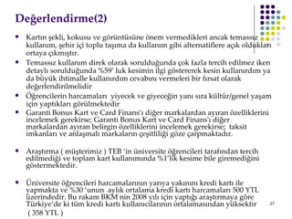 Değerlendirme(2)  Kartın şekli, kokusu ve görüntüsüne önem vermedikleri ancak temassız kullanım, şehir içi toplu taşıma da kullanım gibi alternatiflere açık oldukları ortaya çıkmıştır.  Temassız kullanım direk olarak sorulduğunda çok fazla tercih edilmez iken detaylı sorulduğunda %59’ luk kesimin ilgi göstererek kesin kullanırdım ya da büyük ihtimalle kullanırdım cevabını vermeleri bir fırsat olarak değerlendirilmelidir Öğrencilerin harcamaları  yiyecek ve giyeceğin yanı sıra kültür/genel yaşam için yaptıkları görülmektedir Garanti Bonus Kart ve Card Finans’ı diğer markalardan ayıran özelliklerini incelemek gerekirse; Garanti Bonus Kart ve Card Finans'ı diğer markalardan ayıran belirginözelliklerini incelemek gerekirse; taksit imkanları ve anlaşmalı markalarınçeşitliliği göze çarpmaktadır.  Araştırma ( müşterimiz ) TEB ‘in üniversite öğrencileri tarafından tercih edilmediği ve toplam kart kullanımında %1’lik kesime bile giremediğini göstermektedir.  Üniversite öğrencileri harcamalarının yarıya yakınını kredi kartı ile yapmakta ve %30 ‘unun  aylık ortalama kredi kartı harcamaları 500 YTL üzerindedir. Bu rakam BKM nin 2008 yılı için yaptığı araştırmaya göre Türkiye’de ki tüm kredi kartı kullanıcılarının ortalamasından yüksektir   ( 358 YTL ) 