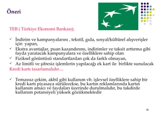ÖԱ TEB ( Türkiye Ekonomi Bankası); İndirim ve kampanyalarını , tekstil, gıda, sosyal/kültürel alışverişler  için  yapan, Ekstra avantajlar, puan kazandırımı, indirimler ve taksit arttırma gibi fayda yaratacak kampanyalara ve özelliklere sahip olan Fiziksel görüntüsü standartlardan çok da farklı olmayan, Az limitli ve şifresiz işlemlerin yapılacağı ek kart ile  birlikte sunulacak Kredi kartı tasarlamalıdır.... Temassız çekim, akbil gibi kullanım vb. işlevsel özelliklere sahip bir kredi kartı piyasaya sürülecekse, bu kartın reklamlarında kartın kullanım amacı ve faydaları üzerinde durulmalıdır, bu takdirde kullanım potansiyeli yüksek gözükmektedir 