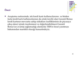 ÖԱ   Araştırma neticesinde, tek kredi kartı kullanıcılarının  ve birden fazla kredi kartı kullanıcılarının da ortak tercihi olan Garanti Bonus kredi kartının mevcutta sahip oldukları özelliklerinin de piyasaya çıkış süreci içinde incelenmesi ve değerlendirilmesi Garanti Bonus’un avantaj sağlamadığı alanlarda TEB’in fırsat yaratması bakımından mantıklı olacağı kanaatindeyiz.  