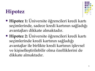 Hipotez Hipotez 1:  Üniversite öğrencileri kredi kartı seçimlerinde, sadece kredi kartının sağladığı avantajları dikkate almaktadır.  Hipotez 2:  Üniversite öğrencileri kredi kartı seçimlerinde kredi kartının sağladığı avantajlar ile birlikte kredi kartının işlevsel ve kişiselleştirilebilir olma özelliklerini de dikkate almaktadır. 