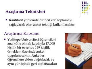 Araştırma Teknikleri   Kantitatif yöntemde birincil veri toplamayı sağlayacak olan anket tekniği kullanılacaktır.   Yeditepe Üniversitesi öğrencileri ana kütle olmak kaydıyla 17.000 kişilik bir evrende 149 kişilik örneklem üzerinde anket uygulanacaktır. Anketler öğrencilere elden dağıtılacak ve aynı gün içinde geri toplanacaktır   Araştırma Kapsamı 