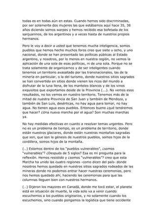 todas es en todas aún en estas. Cuando hemos sido discriminadas,
por ser solamente dos mujeres las que estábamos aquí hace 35, 38
años diciendo somos warpes y hemos recibido esa bofetada de los
sanjuaninos, de los argentinos y a veces hasta de nuestros propios
hermanos.

Pero le voy a decir a usted que tenemos mucha inteligencia, somos
pueblos que hemos hecho muchos foros creo que siete u ocho, y uno
nacional, donde se han presentado las políticas públicas al Estado
argentino, y nosotros, por lo menos en nuestra región, no vemos la
aplicación de una sola de esas políticas, ni de una sola. Porque no se
trata solamente de organizarnos y de ser inteligentes cuando
tenemos un territorio avasallado por las transnacionales, las de la
minería en particular, o la del turismo, donde nuestros sitios sagrados
se han convertido en sitios donde vienen los ricos del mundo a
disfrutar de la luna llena, de los manteles blancos y de los vinos
exquisitos que exportamos desde de la Provincia (...). No vemos esos
resultados, no los vemos en nuestro territorio. Tenemos más de la
mitad de nuestra Provincia de San Juan y también de Mendoza, y
también de San Luis, desérticas, no hay agua para tomar, no hay
agua. No tienen agua esos pueblos. Entonces bueno ¿qué tendremos
que hacer? ¿Una nueva marcha por el agua? Son muchas marchas
ya.

No hay medidas efectivas en cuanto a resolver temas urgentes. Pero
no es un problema de tiempo, es un problema de territorio, donde
están nuestros glaciares, donde están nuestras montañas sagradas
que son, que son la génesis de nuestros pueblos, somos hijos de la
cordillera, somos hijos de la montaña.

(…) Estamos dentro de los “pueblos vulnerables”, ¿somos
“vulnerables”? ¿Después de 5 siglos? Esa es mi pregunta para la
reflexión. Hemos resistido y ¿somos “vulnerables”? creo que esta
Marcha ha unido las cuatro regiones -como dicen del país- donde
nosotros hemos quedado en nuestros sitios sagrados rodeados de las
mineras donde no podemos entrar hacer nuestras ceremonias, pero
nos hemos quedado ahí, haciendo las ceremonias para que las
columnas lleguen bien con nuestros hermanos.

(…) Dijeron los mayores en Canadá, donde me tocó estar, el planeta
está en situación de muerte, la vida solo va a venir cuando
escuchemos a los pueblos originarios, y no solamente cuando los
escuchemos, sino cuando pongamos la logística que tiene occidente
 