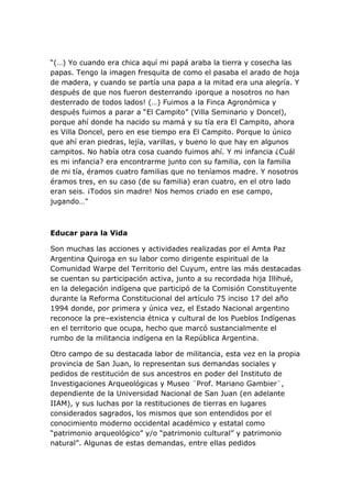 “(…) Yo cuando era chica aquí mi papá araba la tierra y cosecha las
papas. Tengo la imagen fresquita de como el pasaba el arado de hoja
de madera, y cuando se partía una papa a la mitad era una alegría. Y
después de que nos fueron desterrando ¡porque a nosotros no han
desterrado de todos lados! (…) Fuimos a la Finca Agronómica y
después fuimos a parar a “El Campito” (Villa Seminario y Doncel),
porque ahí donde ha nacido su mamá y su tía era El Campito, ahora
es Villa Doncel, pero en ese tiempo era El Campito. Porque lo único
que ahí eran piedras, lejía, varillas, y bueno lo que hay en algunos
campitos. No había otra cosa cuando fuimos ahí. Y mi infancia ¿Cuál
es mi infancia? era encontrarme junto con su familia, con la familia
de mi tía, éramos cuatro familias que no teníamos madre. Y nosotros
éramos tres, en su caso (de su familia) eran cuatro, en el otro lado
eran seis. ¡Todos sin madre! Nos hemos criado en ese campo,
jugando…"



Educar para la Vida

Son muchas las acciones y actividades realizadas por el Amta Paz
Argentina Quiroga en su labor como dirigente espiritual de la
Comunidad Warpe del Territorio del Cuyum, entre las más destacadas
se cuentan su participación activa, junto a su recordada hija Illihué,
en la delegación indígena que participó de la Comisión Constituyente
durante la Reforma Constitucional del artículo 75 inciso 17 del año
1994 donde, por primera y única vez, el Estado Nacional argentino
reconoce la pre–existencia étnica y cultural de los Pueblos Indígenas
en el territorio que ocupa, hecho que marcó sustancialmente el
rumbo de la militancia indígena en la República Argentina.

Otro campo de su destacada labor de militancia, esta vez en la propia
provincia de San Juan, lo representan sus demandas sociales y
pedidos de restitución de sus ancestros en poder del Instituto de
Investigaciones Arqueológicas y Museo ¨Prof. Mariano Gambier¨,
dependiente de la Universidad Nacional de San Juan (en adelante
IIAM), y sus luchas por la restituciones de tierras en lugares
considerados sagrados, los mismos que son entendidos por el
conocimiento moderno occidental académico y estatal como
“patrimonio arqueológico” y/o “patrimonio cultural” y patrimonio
natural”. Algunas de estas demandas, entre ellas pedidos
 