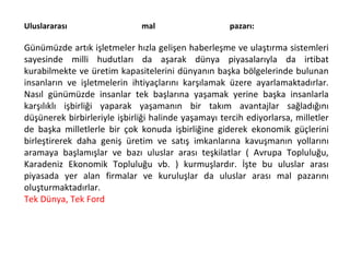 Uluslararası mal pazarı:  Günümüzde artık işletmeler hızla gelişen haberleşme ve ulaştırma sistemleri sayesinde milli hudutları da aşarak dünya piyasalarıyla da irtibat kurabilmekte ve üretim kapasitelerini dünyanın başka bölgelerinde bulunan insanların ve işletmelerin ihtiyaçlarını karşılamak üzere ayarlamaktadırlar. Nasıl günümüzde insanlar tek başlarına yaşamak yerine başka insanlarla karşılıklı işbirliği yaparak yaşamanın bir takım avantajlar sağladığını düşünerek birbirleriyle işbirliği halinde yaşamayı tercih ediyorlarsa, milletler de başka milletlerle bir çok konuda işbirliğine giderek ekonomik güçlerini birleştirerek daha geniş üretim ve satış imkanlarına kavuşmanın yollarını aramaya başlamışlar ve bazı uluslar arası teşkilatlar ( Avrupa Topluluğu, Karadeniz Ekonomik Topluluğu vb. ) kurmuşlardır. İşte bu uluslar arası piyasada yer alan firmalar ve kuruluşlar da uluslar arası mal pazarını oluşturmaktadırlar. Tek Dünya, Tek Ford 