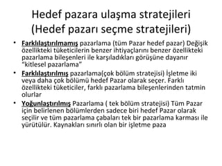 Hedef pazara ulaşma stratejileri (Hedef pazarı seçme stratejileri) Farklılaştırılmamış  pazarlama (tüm Pazar hedef pazar) Değişik özellikteki tüketicilerin benzer ihtiyaçlarını benzer özellikteki pazarlama bileşenleri ile karşıladıkları görüşüne dayanır “kitlesel pazarlama”  Farklılaştırılmış  pazarlama(çok bölüm stratejisi) İşletme iki veya daha çok bölümü hedef Pazar olarak seçer. Farklı özellikteki tüketiciler, farklı pazarlama bileşenlerinden tatmin olurlar Yoğunlaştırılmış  Pazarlama ( tek bölüm stratejisi) Tüm Pazar için belirlenen bölümlerden sadece biri hedef Pazar olarak seçilir ve tüm pazarlama çabaları tek bir pazarlama karması ile yürütülür. Kaynakları sınırlı olan bir işletme paza 