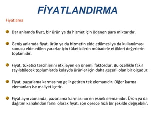 Fiyatlama Dar anlamda fiyat, bir ürün ya da hizmet için ödenen para miktarıdır. Geniş anlamda fiyat, ürün ya da hizmetin elde edilmesi ya da kullanılması sonucu elde edilen yararlar için tüketicilerin mübadele ettikleri değerlerin toplamıdır. Fiyat, tüketici tercihlerini etkileyen en önemli faktördür. Bu özellikle fakir sayılabilecek toplumlarda kolayda ürünler için daha geçerli olan bir olgudur.  Fiyat, pazarlama karmasının gelir getiren tek elemanıdır. Diğer karma elemanları ise maliyet içerir.  Fiyat aynı zamanda, pazarlama karmasının en esnek elemanıdır. Ürün ya da dağıtım kanalından farklı olarak fiyat, son derece hızlı bir şekilde değişebilir.  FİYATLANDIRMA 