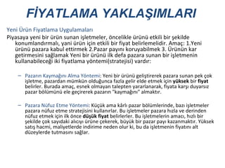 Yeni Ürün Fiyatlama Uygulamaları Piyasaya yeni bir ürün sunan işletmeler, öncelikle ürünü etkili bir şekilde konumlandırmalı, yani ürün için etkili bir fiyat belirlemelidir. Amaç: 1.Yeni ürünü pazara kabul ettirmek 2.Pazar payını koruyabilmek 3. Ürünün kar getirmesini sağlamak Yeni bir ürünü ilk defa pazara sunan bir işletmenin kullanabileceği iki fiyatlama yöntemi(stratejisi) vardır: Pazarın Kaymağını Alma Yöntemi : Yeni bir ürünü geliştirerek pazara sunan pek çok işletme, pazardan mümkün olduğunca fazla gelir elde etmek için  yüksek  bir  fiyat  belirler. Burada amaç, esnek olmayan talepten yararlanarak, fiyata karşı duyarsız pazar bölümünü ele geçirerek pazarın "kaymağını" almaktır. Pazara Nüfuz Etme Yöntemi : Küçük ama kârlı pazar bölümlerinde, bazı işletmeler pazara nüfuz etme stratejisini kullanırlar. Bu işletmeler pazara hızla ve derinden nüfuz etmek için ilk önce  düşük   fiyat  belirlerler. Bu işletmelerin amacı, hızlı bir şekilde çok sayıdaki alıcıyı ürüne çekerek, büyük bir pazar payı kazanmaktır. Yüksek satış hacmi, maliyetlerde indirime neden olur ki, bu da işletmenin fiyatını alt düzeylerde tutmasını sağlar. FİYATLAMA YAKLAŞIMLARI 