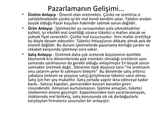 Pazarlamanın Gelişimi… Üretim Anlayışı  : Önemli olan üretmektir. Çünkü ne üretilirse o satılabilmektedir çünkü iyi bir mal kendi kendini satar. Talebin arzdan büyük olduğu Pazar koşulları hakimdir satmak sorun değildir. Ürün Anlayışı  :   İşletmeciler şu varsayımdan yola çıkmaktadırlar kaliteli, iyi nitelikli mal üretildiği sürece tüketici o malları alacak ve yüksek fiyat verecektir. Çünkü mal kusursuzdur. Yeni mallar ürettikçe bu böyle devam edecektir. Tüketici ihtiyaçlarını dikkate almak pek de önemli değildir. Bu durum işletmelerde pazarlama körlüğü yaratır ve rekabet karşısında işletmeyi zora sokar.. Satış Anlayışı  : Üretmek daha çok üreterek büyümenin özellikle Ekonomik kriz dönemlerinde pek mümkün olmadığı üretilenin aynı zamanda satılmasının da gerekli olduğu anlaşılmıştır En büyük sorun satmaktır üretmek değil.. Dönemin tipik düşünce tarzı “ne üretirsem onu satarım yeter ki satmasını bileyim”  Bu dönemde satış arttırıcı çabalara (reklam ve yüzyüze satış) girişilmezse tüketici satın almaz. Satış için her şey mubahtır. Satış zorlada yapılır ikna edinceye kadar baskı.. Satıcıyı kapıdan, pencereden kovsan bacadan giren cinsindendir. Almazsan kurtulamazsın. İşletme amaçları, tüketici isteklerinin önüne geçmiştir. Kapasitesinden tam yararlanamayan, stoklarında mal birikmiş, satış konusunda sık sık darboğazlarla karşılaşılan firmalarca savunulan bir anlayıştır. 