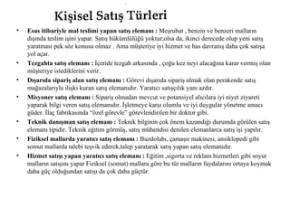 Esas itibariyle mal teslimi yapan satış elemanı :  Meşrubat , benzin ve benzeri malların dışında teslim işini yapar. Satış hükümlülüğü yoktur;olsa da, ikinci derecede olup yeni satış yaratması pek söz konusu olmaz . Ama müşteriye iyi hizmet ve has davranış daha çok satışa yol açar. Tezgahta satış elemanı :  İçeride tezgah arkasında , çoğu kez neyi alacağına karar vermiş olan müşteriye istediklerini verir. Dışarıda sipariş alan satış elemanı :  Görevi dışarıda sipariş almak olan perakende satış mağazalarıyla ilişki kuran satış elemanıdır. Yaratıcı satışçılık yanı azdır. Misyoner satış elemanı :  Sipariş olmadan mevcut ve potansiyel alıcılara iyi niyet ziyareti yaparak bilgi veren satış elemanıdır. İşletmeye karşı olumlu ve iyi duygular yönetme amacı güder. İlaç fabrikasında “özel görevle” görevlendirilen bir doktor gibi. Teknik danışman satış elemanı :  Teknik bilginin çok önem kazandığı durumda görülen satış elemanı tipidir. Teknik eğitim görmüş, satış mühendisi denilen elemanlarca satış işi yapılır. Fiziksel mallarda yaratıcı satış elemanı :  Buzdolabı, çamaşır makinesi, ansiklopedi gibi somut mallarda talebi teşvik ederek,talep yaratarak satış yapan satış elemanıdır. Hizmet satışı yapan yaratıcı satış elemanı :  Eğitim ,sigorta ve reklam hizmetleri gibi soyut malların satışını yapar Fiziksel (somut) mallara göre bu tür malların faydalarını ortaya koymak daha güç olduğundan satışı da çok daha güçtür. 