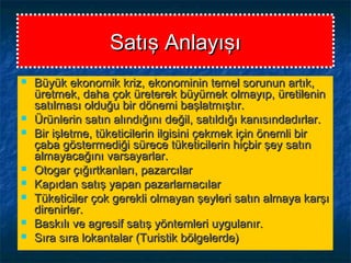 Satış AnlayışıSatış Anlayışı
 Büyük ekonomik kriz, ekonominin temel sorunun artık,Büyük ekonomik kriz, ekonominin temel sorunun artık,
üretmek, daha çok üreterek büyümek olmayıp, üretileninüretmek, daha çok üreterek büyümek olmayıp, üretilenin
satılması olduğu bir dönemi başlatmıştır.satılması olduğu bir dönemi başlatmıştır.
 Ürünlerin satın alındığını değil, satıldığı kanısındadırlar.Ürünlerin satın alındığını değil, satıldığı kanısındadırlar.
 Bir işletme, tüketicilerin ilgisini çekmek için önemli birBir işletme, tüketicilerin ilgisini çekmek için önemli bir
çaba göstermediği sürece tüketicilerin hiçbir şey satınçaba göstermediği sürece tüketicilerin hiçbir şey satın
almayacağını varsayarlar.almayacağını varsayarlar.
 Otogar çığırtkanları, pazarcılarOtogar çığırtkanları, pazarcılar
 Kapıdan satış yapan pazarlamacılarKapıdan satış yapan pazarlamacılar
 Tüketiciler çok gerekli olmayan şeyleri satın almaya karşıTüketiciler çok gerekli olmayan şeyleri satın almaya karşı
direnirler.direnirler.
 Baskılı ve agresif satış yöntemleri uygulanır.Baskılı ve agresif satış yöntemleri uygulanır.
 Sıra sıra lokantalar (Turistik bölgelerde)Sıra sıra lokantalar (Turistik bölgelerde)
 