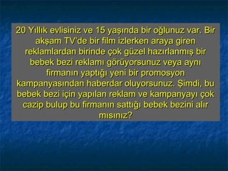 20 Yıllık evlisiniz ve 15 yaşında bir oğlunuz var. Bir20 Yıllık evlisiniz ve 15 yaşında bir oğlunuz var. Bir
akşam TV’de bir film izlerken araya girenakşam TV’de bir film izlerken araya giren
reklamlardan birinde çok güzel hazırlanmış birreklamlardan birinde çok güzel hazırlanmış bir
bebek bezi reklamı görüyorsunuz veya aynıbebek bezi reklamı görüyorsunuz veya aynı
firmanın yaptığı yeni bir promosyonfirmanın yaptığı yeni bir promosyon
kampanyasından haberdar oluyorsunuz. Şimdi, bukampanyasından haberdar oluyorsunuz. Şimdi, bu
bebek bezi için yapılan reklam ve kampanyayı çokbebek bezi için yapılan reklam ve kampanyayı çok
cazip bulup bu firmanın sattığı bebek bezini alırcazip bulup bu firmanın sattığı bebek bezini alır
mısınız?mısınız?
 