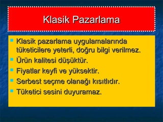 Klasik PazarlamaKlasik Pazarlama
 Klasik pazarlama uygulamalarındaKlasik pazarlama uygulamalarında
tüketicilere yeterli, doğru bilgi verilmez.tüketicilere yeterli, doğru bilgi verilmez.
 Ürün kalitesi düşüktür.Ürün kalitesi düşüktür.
 Fiyatlar keyfi ve yüksektir.Fiyatlar keyfi ve yüksektir.
 Serbest seçme olanağı kısıtlıdır.Serbest seçme olanağı kısıtlıdır.
 Tüketici sesini duyuramaz.Tüketici sesini duyuramaz.
 