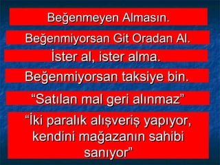 Beğenmeyen Almasın.Beğenmeyen Almasın.
Beğenmiyorsan Git Oradan Al.Beğenmiyorsan Git Oradan Al.
İster al, ister alma.İster al, ister alma.
Beğenmiyorsan taksiye bin.Beğenmiyorsan taksiye bin.
““Satılan mal geri alınmaz”Satılan mal geri alınmaz”
““İki paralık alışveriş yapıyor,İki paralık alışveriş yapıyor,
kendini mağazanın sahibikendini mağazanın sahibi
sanıyor”sanıyor”
 