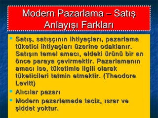 Modern Pazarlama – SatışModern Pazarlama – Satış
Anlayışı FarklarıAnlayışı Farkları
 Satış, satışçının ihtiyaçları, pazarlamaSatış, satışçının ihtiyaçları, pazarlama
tüketici ihtiyaçları üzerine odaklanır.tüketici ihtiyaçları üzerine odaklanır.
Satışın temel amacı, eldeki ürünü bir anSatışın temel amacı, eldeki ürünü bir an
önce paraya çevirmektir. Pazarlamanınönce paraya çevirmektir. Pazarlamanın
amacı ise, tüketimle ilgili olarakamacı ise, tüketimle ilgili olarak
tüketicileri tatmin etmektir. (Theodoretüketicileri tatmin etmektir. (Theodore
Levitt)Levitt)
 Alıcılar pazarıAlıcılar pazarı
 Modern pazarlamada taciz, ısrar veModern pazarlamada taciz, ısrar ve
şiddet yoktur.şiddet yoktur.
 