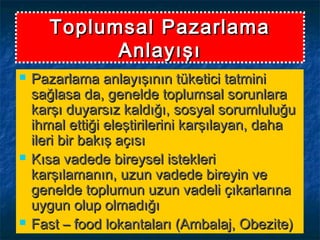 Toplumsal PazarlamaToplumsal Pazarlama
AnlayışıAnlayışı
 Pazarlama anlayışının tüketici tatminiPazarlama anlayışının tüketici tatmini
sağlasa da, genelde toplumsal sorunlarasağlasa da, genelde toplumsal sorunlara
karşı duyarsız kaldığı, sosyal sorumluluğukarşı duyarsız kaldığı, sosyal sorumluluğu
ihmal ettiği eleştirilerini karşılayan, dahaihmal ettiği eleştirilerini karşılayan, daha
ileri bir bakış açısıileri bir bakış açısı
 Kısa vadede bireysel istekleriKısa vadede bireysel istekleri
karşılamanın, uzun vadede bireyin vekarşılamanın, uzun vadede bireyin ve
genelde toplumun uzun vadeli çıkarlarınagenelde toplumun uzun vadeli çıkarlarına
uygun olup olmadığıuygun olup olmadığı
 Fast – food lokantaları (Ambalaj, Obezite)Fast – food lokantaları (Ambalaj, Obezite)
 