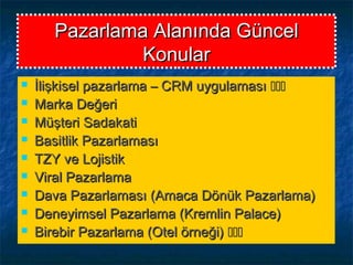Pazarlama Alanında GüncelPazarlama Alanında Güncel
KonularKonular
 İlişkisel pazarlama – CRM uygulamasıİlişkisel pazarlama – CRM uygulaması 
 Marka DeğeriMarka Değeri
 Müşteri SadakatiMüşteri Sadakati
 Basitlik PazarlamasıBasitlik Pazarlaması
 TZY ve LojistikTZY ve Lojistik
 Viral PazarlamaViral Pazarlama
 Dava Pazarlaması (Amaca Dönük Pazarlama)Dava Pazarlaması (Amaca Dönük Pazarlama)
 Deneyimsel Pazarlama (Kremlin Palace)Deneyimsel Pazarlama (Kremlin Palace)
 Birebir Pazarlama (Otel örneği)Birebir Pazarlama (Otel örneği) 
 