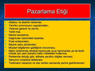Pazarlama EtiğiPazarlama Etiği
 Aldatıcı ve abartılı reklamlar,Aldatıcı ve abartılı reklamlar,
 Yanıltıcı promosyon uygulamaları,Yanıltıcı promosyon uygulamaları,
 Yetersiz garanti ve servis,Yetersiz garanti ve servis,
 Taklit mal,Taklit mal,
 Marka benzetme,Marka benzetme,
 Dağıtıcılar üzerindeki baskılar,Dağıtıcılar üzerindeki baskılar,
 Fiyat anlaşmaları,Fiyat anlaşmaları,
 Baskılı satış yöntemleri,Baskılı satış yöntemleri,
 Müşteri bilgilerinin gizliliğinin korunması.Müşteri bilgilerinin gizliliğinin korunması.
 Malın üretiminde rekabet baskısıyla ucuz hammadde ya da farklıMalın üretiminde rekabet baskısıyla ucuz hammadde ya da farklı
kılmak için yeni (zararlı) katkı maddeleri kullanma,kılmak için yeni (zararlı) katkı maddeleri kullanma,
 Reklamda olduğu gibi, etikette yanıltıcı bilgiler vermesi,Reklamda olduğu gibi, etikette yanıltıcı bilgiler vermesi,
 Satıcının müşteriyi aldatmasıSatıcının müşteriyi aldatması
 Teslimatın hasarsız ve söz verilen zamanda yerine getirilmemesiTeslimatın hasarsız ve söz verilen zamanda yerine getirilmemesi
 