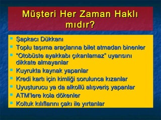 Müşteri Her Zaman HaklıMüşteri Her Zaman Haklı
mıdır?mıdır?
 Şapkacı DükkanıŞapkacı Dükkanı
 Toplu taşıma araçlarına bilet atmadan binenlerToplu taşıma araçlarına bilet atmadan binenler
 ““Otobüste ayakkabı çıkarılamaz” uyarısınıOtobüste ayakkabı çıkarılamaz” uyarısını
dikkate almayanlardikkate almayanlar
 Kuyrukta kaynak yapanlarKuyrukta kaynak yapanlar
 Kredi kartı için kimliği sorulunca kızanlarKredi kartı için kimliği sorulunca kızanlar
 Uyuşturucu ya da alkollü alışveriş yapanlarUyuşturucu ya da alkollü alışveriş yapanlar
 ATM’lere kola dökenlerATM’lere kola dökenler
 Koltuk kılıflarını çakı ile yırtanlarKoltuk kılıflarını çakı ile yırtanlar
 