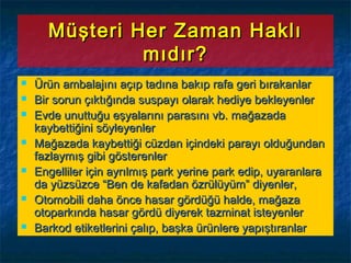 Müşteri Her Zaman HaklıMüşteri Her Zaman Haklı
mıdır?mıdır?
 Ürün ambalajını açıp tadına bakıp rafa geri bırakanlarÜrün ambalajını açıp tadına bakıp rafa geri bırakanlar
 Bir sorun çıktığında suspayı olarak hediye bekleyenlerBir sorun çıktığında suspayı olarak hediye bekleyenler
 Evde unuttuğu eşyalarını parasını vb. mağazadaEvde unuttuğu eşyalarını parasını vb. mağazada
kaybettiğini söyleyenlerkaybettiğini söyleyenler
 Mağazada kaybettiği cüzdan içindeki parayı olduğundanMağazada kaybettiği cüzdan içindeki parayı olduğundan
fazlaymış gibi gösterenlerfazlaymış gibi gösterenler
 Engelliler için ayrılmış park yerine park edip, uyaranlaraEngelliler için ayrılmış park yerine park edip, uyaranlara
da yüzsüzce “Ben de kafadan özrülüyüm” diyenler,da yüzsüzce “Ben de kafadan özrülüyüm” diyenler,
 Otomobili daha önce hasar gördüğü halde, mağazaOtomobili daha önce hasar gördüğü halde, mağaza
otoparkında hasar gördü diyerek tazminat isteyenlerotoparkında hasar gördü diyerek tazminat isteyenler
 Barkod etiketlerini çalıp, başka ürünlere yapıştıranlarBarkod etiketlerini çalıp, başka ürünlere yapıştıranlar
 