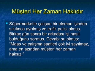 Müşteri Her Zaman HaklıdırMüşteri Her Zaman Haklıdır
 Süpermarkette çalışan bir eleman işindenSüpermarkette çalışan bir eleman işinden
sıkılınca ayrılmış ve trafik polisi olmuş.sıkılınca ayrılmış ve trafik polisi olmuş.
Birkaç gün sonra bir arkadaşı işi nasılBirkaç gün sonra bir arkadaşı işi nasıl
bulduğunu sormuş. Cevabı şu olmuş:bulduğunu sormuş. Cevabı şu olmuş:
“Maaş ve çalışma saatleri çok iyi sayılmaz,“Maaş ve çalışma saatleri çok iyi sayılmaz,
ama en azından müşteri her zamanama en azından müşteri her zaman
haksız.”haksız.”
 